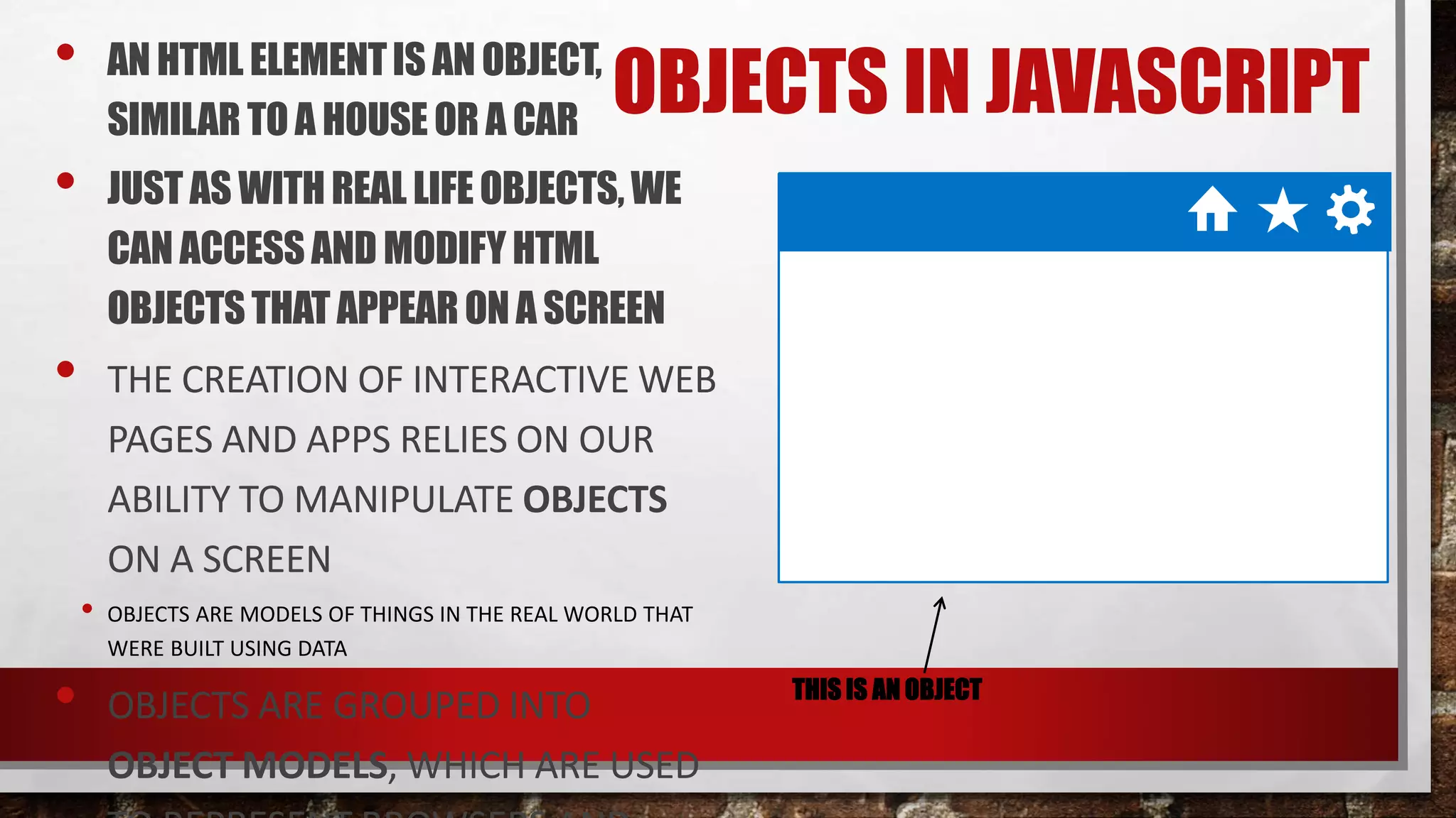 OBJECTS IN JAVASCRIPT• AN HTML ELEMENTIS AN OBJECT,
SIMILAR TOA HOUSE OR A CAR
• JUST AS WITHREAL LIFEOBJECTS,WE
CAN ACCESSAND MODIFYHTML
OBJECTSTHAT APPEARONA SCREEN
• THE CREATION OF INTERACTIVE WEB
PAGES AND APPS RELIES ON OUR
ABILITY TO MANIPULATE OBJECTS
ON A SCREEN
• OBJECTS ARE MODELS OF THINGS IN THE REAL WORLD THAT
WERE BUILT USING DATA
• OBJECTS ARE GROUPED INTO
OBJECT MODELS, WHICH ARE USED
THIS IS AN OBJECT
 