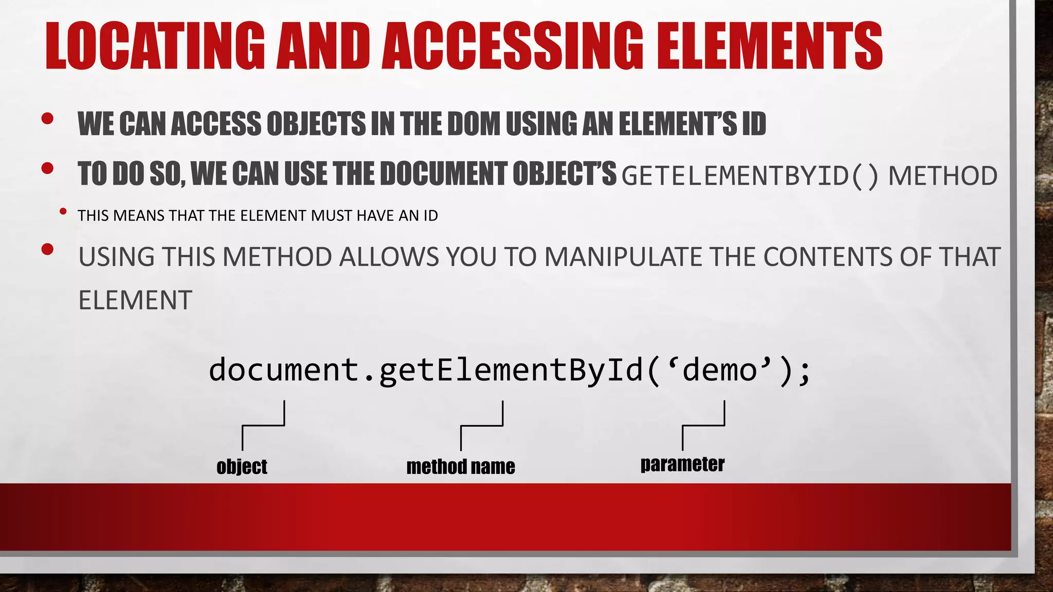 LOCATING AND ACCESSING ELEMENTS
• WE CANACCESS OBJECTSIN THE DOM USING AN ELEMENT’SID
• TODO SO, WE CANUSE THE DOCUMENTOBJECT’SGETELEMENTBYID() METHOD
• THIS MEANS THAT THE ELEMENT MUST HAVE AN ID
• USING THIS METHOD ALLOWS YOU TO MANIPULATE THE CONTENTS OF THAT
ELEMENT
document.getElementById(‘demo’);
object method name parameter
 