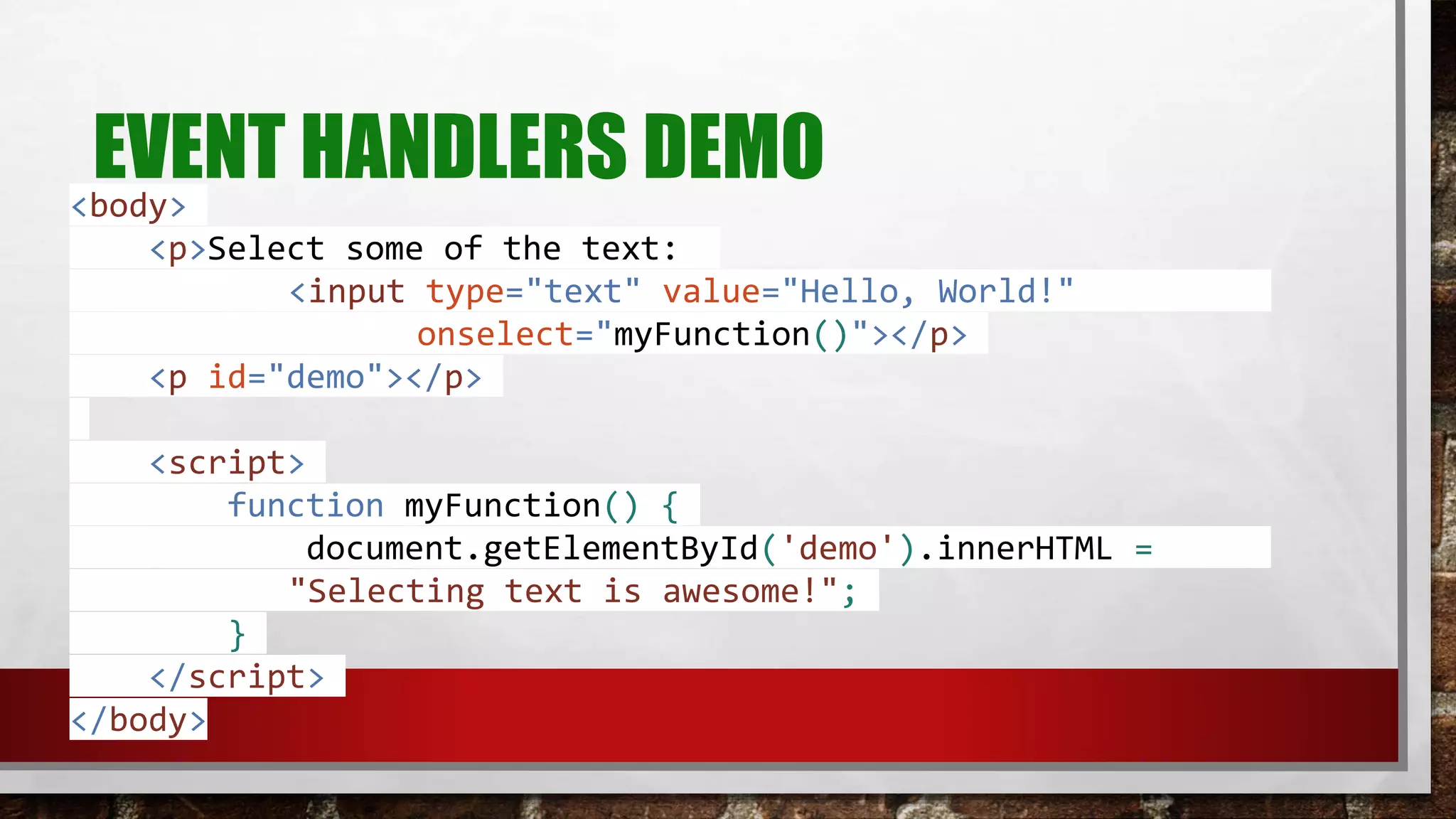 EVENT HANDLERS DEMO<body>
<p>Select some of the text:
<input type="text" value="Hello, World!"
onselect="myFunction()"></p>
<p id="demo"></p>
<script>
function myFunction() {
document.getElementById('demo').innerHTML =
"Selecting text is awesome!";
}
</script>
</body>
 