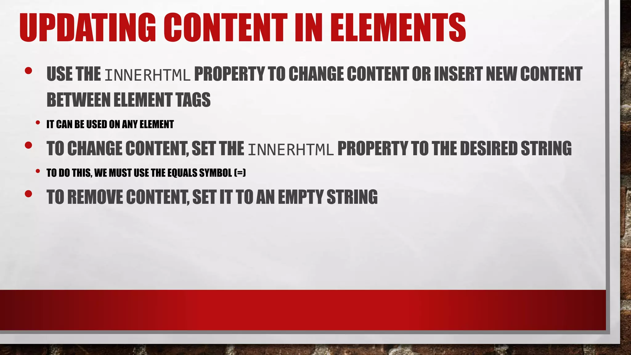 UPDATING CONTENT IN ELEMENTS
• USE THE INNERHTMLPROPERTYTO CHANGECONTENTOR INSERT NEWCONTENT
BETWEENELEMENTTAGS
• IT CAN BE USED ON ANY ELEMENT
• TOCHANGE CONTENT,SETTHE INNERHTMLPROPERTYTO THE DESIRED STRING
• TO DO THIS, WE MUST USE THE EQUALS SYMBOL (=)
• TOREMOVE CONTENT,SET IT TOAN EMPTYSTRING
 