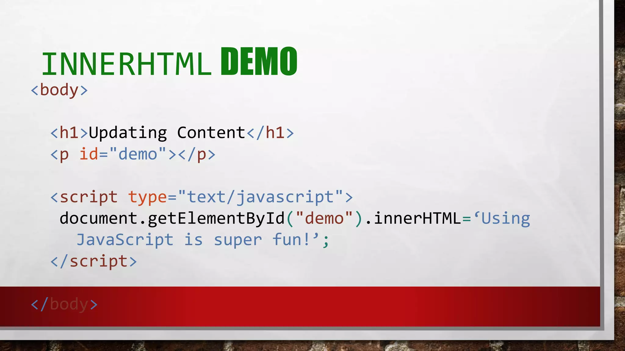 INNERHTML DEMO
<body>
<h1>Updating Content</h1>
<p id="demo"></p>
<script type="text/javascript">
document.getElementById("demo").innerHTML=‘Using
JavaScript is super fun!’;
</script>
</body>
 