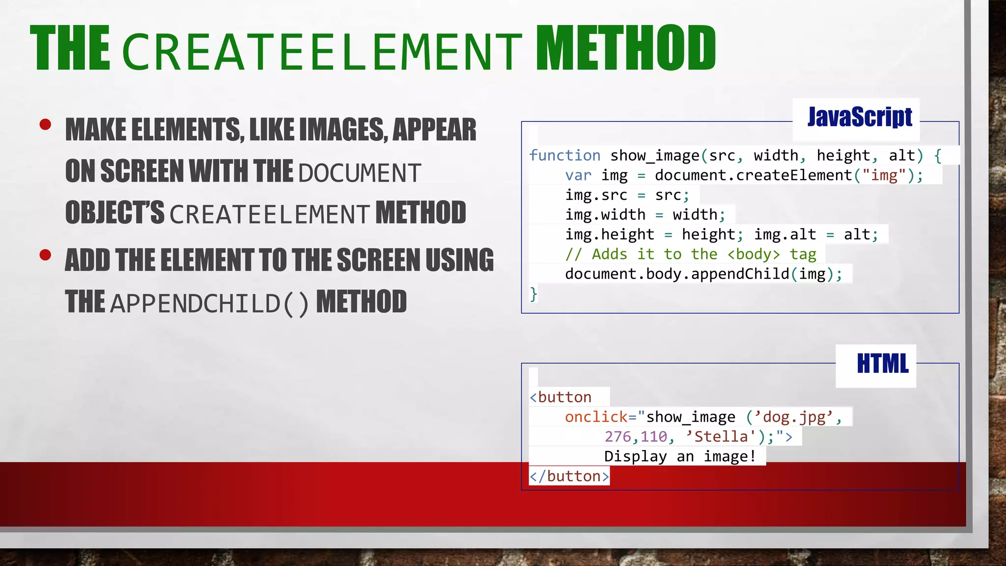THE CREATEELEMENT METHOD
• MAKE ELEMENTS,LIKEIMAGES, APPEAR
ONSCREENWITHTHEDOCUMENT
OBJECT’SCREATEELEMENTMETHOD
• ADD THE ELEMENTTOTHE SCREENUSING
THE APPENDCHILD()METHOD
function show_image(src, width, height, alt) {
var img = document.createElement("img");
img.src = src;
img.width = width;
img.height = height; img.alt = alt;
// Adds it to the <body> tag
document.body.appendChild(img);
}
JavaScript
<button
onclick="show_image (’dog.jpg’,
276,110, ’Stella');">
Display an image!
</button>
HTML
 