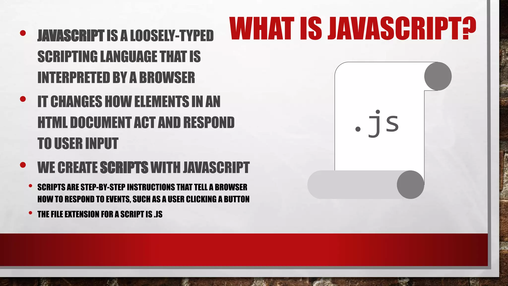 WHAT IS JAVASCRIPT?• JAVASCRIPTIS A LOOSELY-TYPED
SCRIPTINGLANGUAGETHAT IS
INTERPRETEDBY A BROWSER
• IT CHANGESHOWELEMENTSIN AN
HTML DOCUMENTACT AND RESPOND
TOUSER INPUT
• WE CREATESCRIPTSWITHJAVASCRIPT
• SCRIPTS ARE STEP-BY-STEP INSTRUCTIONS THAT TELL A BROWSER
HOW TO RESPOND TO EVENTS, SUCH AS A USER CLICKING A BUTTON
• THE FILE EXTENSION FOR A SCRIPT IS .JS
.js
 