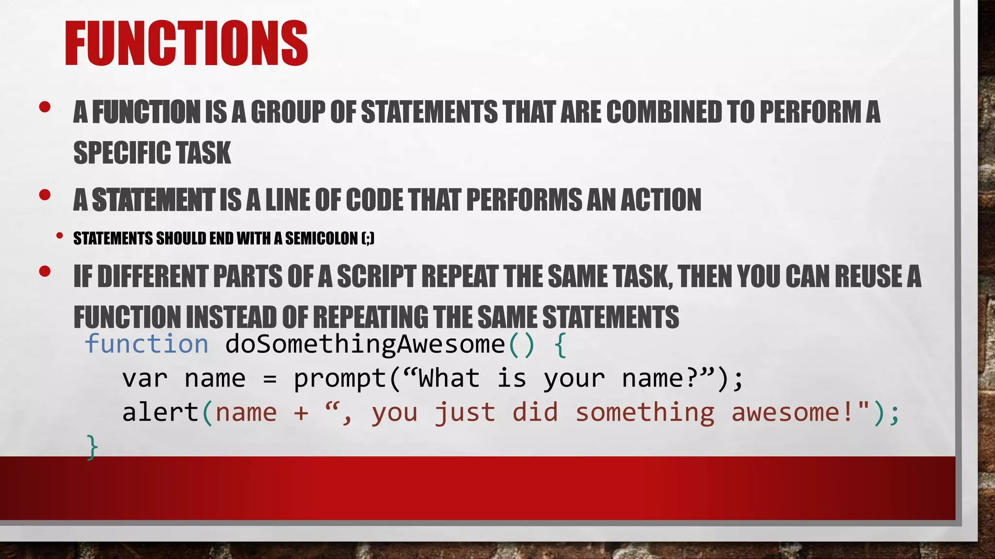 FUNCTIONS
• A FUNCTIONIS A GROUP OF STATEMENTSTHAT ARE COMBINEDTO PERFORMA
SPECIFICTASK
• A STATEMENTIS A LINEOF CODETHAT PERFORMSAN ACTION
• STATEMENTS SHOULD END WITH A SEMICOLON (;)
• IF DIFFERENTPARTS OF A SCRIPT REPEATTHE SAME TASK, THENYOU CANREUSE A
FUNCTIONINSTEAD OF REPEATINGTHESAME STATEMENTS
function doSomethingAwesome() {
var name = prompt(“What is your name?”);
alert(name + “, you just did something awesome!");
}
 