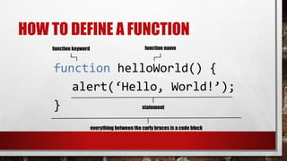 HOW TO DEFINE A FUNCTION
function helloWorld() {
alert(‘Hello, World!’);
}
function keyword function name
statement
everything between the curly braces is a code block
 