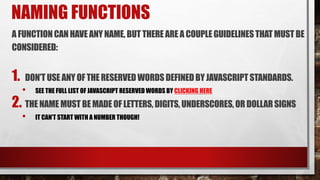 NAMING FUNCTIONS
A FUNCTIONCANHAVE ANY NAME,BUT THEREARE A COUPLEGUIDELINESTHAT MUST BE
CONSIDERED:
1. DON’TUSE ANY OF THERESERVED WORDSDEFINEDBY JAVASCRIPTSTANDARDS.
• SEE THE FULL LIST OF JAVASCRIPT RESERVED WORDS BY CLICKING HERE
2. THE NAME MUST BE MADE OF LETTERS,DIGITS, UNDERSCORES, OR DOLLARSIGNS
• IT CAN’T START WITH A NUMBER THOUGH!
 