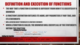 DEFINITION AND EXECUTION OF FUNCTIONS
• THE WAYTHAT A FUNCTIONIS DEFINEDIS DIFFERENTFROM HOWIT IS EXECUTEDBY A
BROWSER
• A FUNCTION’SDEFINITIONOUTLINESITS NAME, ANY PARAMETERS IT MAY TAKE, AND
ITS STATEMENTS
• NOTE: A DEFINITION DOESN’T PERFORM ANY OF A FUNCTION’S STATEMENTS
• WHENA FUNCTIONIS CALLED,THE BROWSER WILLEXECUTEALL OF THE STATEMENTS
WITHINTHE FUNCTION
function doSomethingAwesome() {
var name = prompt(“What is your name?”);
alert(name + “, you just did something awesome!");
}
Defining the Function
<input type="button" value="Click Me"
onclick="doSomethingAwesome()">
Calling the Function
 