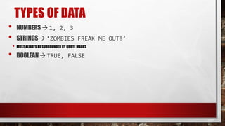 TYPES OF DATA
• NUMBERS  1, 2, 3
• STRINGS  ‘ZOMBIES FREAK ME OUT!’
• MUST ALWAYS BE SURROUNDED BY QUOTE MARKS
• BOOLEAN TRUE, FALSE
 