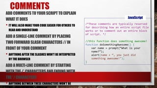 COMMENTS
ADD COMMENTS TO YOUR SCRIPT TO EXPLAIN
WHAT IT DOES
• IT WILL ALSO MAKE YOUR CODE EASIER FOR OTHERS TO
READ AND UNDERSTAND
ADD ASINGLE-LINE COMMENT BY PLACING
TWO FORWARD SLASH CHARACTERS // IN
FRONT OF YOUR COMMENT
• ANYTHING AFTER THE SLASHES WON’T BE INTERPRETED
BY THE BROWSER
ADD AMULTI-LINE COMMENT BY STARTING
WITHTHE /* CHARACTERS AND ENDING WITH
THE */ CHARACTERS
• ANYTHING BETWEEN THESE CHARACTERS WON’T BE
/*These comments are typically reserved
for describing how an entire script file
works or to comment out an entire block
of script. */
//this function does something awesome!
function doSomethingAwesome() {
var name = prompt(“What is your
name?”);
alert(name + “, you just did
something awesome!");
}
JavaScript
 