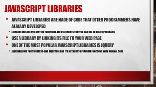 JAVASCRIPT LIBRARIES
• JAVASCRIPTLIBRARIES ARE MADEOF CODETHATOTHERPROGRAMMERS HAVE
ALREADYDEVELOPED
• LIBRARIES INCLUDE PRE-WRITTEN FUNCTIONS AND STATEMENTS THAT YOU CAN USE TO CREATE PROGRAMS
• USE A LIBRARY BY LINKINGITS FILETO YOUR WEB PAGE
• ONE OF THEMOST POPULARJAVASCRIPTLIBRARIES IS JQUERY
• JQUERY ALLOWS YOU TO USE CSS-LIKE SELECTORS AND ITS METHODS TO PERFORM FUNCTIONS WITH MINIMAL CODE
 