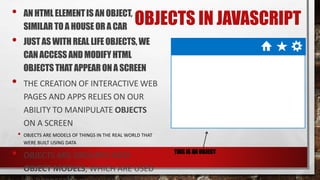 OBJECTS IN JAVASCRIPT• AN HTML ELEMENTIS AN OBJECT,
SIMILAR TOA HOUSE OR A CAR
• JUST AS WITHREAL LIFEOBJECTS,WE
CAN ACCESSAND MODIFYHTML
OBJECTSTHAT APPEARONA SCREEN
• THE CREATION OF INTERACTIVE WEB
PAGES AND APPS RELIES ON OUR
ABILITY TO MANIPULATE OBJECTS
ON A SCREEN
• OBJECTS ARE MODELS OF THINGS IN THE REAL WORLD THAT
WERE BUILT USING DATA
• OBJECTS ARE GROUPED INTO
OBJECT MODELS, WHICH ARE USED
THIS IS AN OBJECT
 