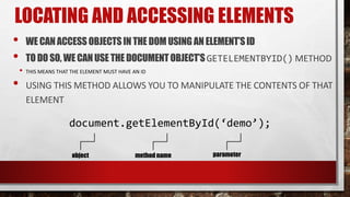 LOCATING AND ACCESSING ELEMENTS
• WE CANACCESS OBJECTSIN THE DOM USING AN ELEMENT’SID
• TODO SO, WE CANUSE THE DOCUMENTOBJECT’SGETELEMENTBYID() METHOD
• THIS MEANS THAT THE ELEMENT MUST HAVE AN ID
• USING THIS METHOD ALLOWS YOU TO MANIPULATE THE CONTENTS OF THAT
ELEMENT
document.getElementById(‘demo’);
object method name parameter
 