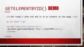 GETELEMENTBYID() DEMO
<body>
<h1>Get today's date and add it to an element on the page.</h1>
<p id="demo"></p>
<script type="text/javascript">
document.getElementById("demo").innerHTML=Date();
</script>
</body>
 