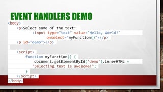 EVENT HANDLERS DEMO<body>
<p>Select some of the text:
<input type="text" value="Hello, World!"
onselect="myFunction()"></p>
<p id="demo"></p>
<script>
function myFunction() {
document.getElementById('demo').innerHTML =
"Selecting text is awesome!";
}
</script>
</body>
 