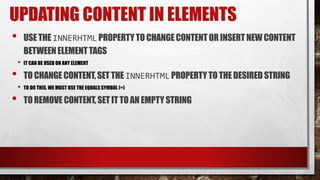 UPDATING CONTENT IN ELEMENTS
• USE THE INNERHTMLPROPERTYTO CHANGECONTENTOR INSERT NEWCONTENT
BETWEENELEMENTTAGS
• IT CAN BE USED ON ANY ELEMENT
• TOCHANGE CONTENT,SETTHE INNERHTMLPROPERTYTO THE DESIRED STRING
• TO DO THIS, WE MUST USE THE EQUALS SYMBOL (=)
• TOREMOVE CONTENT,SET IT TOAN EMPTYSTRING
 