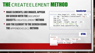 THE CREATEELEMENT METHOD
• MAKE ELEMENTS,LIKEIMAGES, APPEAR
ONSCREENWITHTHEDOCUMENT
OBJECT’SCREATEELEMENTMETHOD
• ADD THE ELEMENTTOTHE SCREENUSING
THE APPENDCHILD()METHOD
function show_image(src, width, height, alt) {
var img = document.createElement("img");
img.src = src;
img.width = width;
img.height = height; img.alt = alt;
// Adds it to the <body> tag
document.body.appendChild(img);
}
JavaScript
<button
onclick="show_image (’dog.jpg’,
276,110, ’Stella');">
Display an image!
</button>
HTML
 