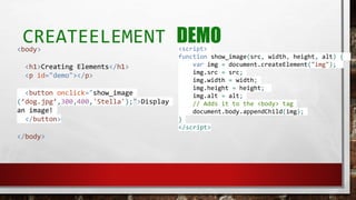 CREATEELEMENT DEMO<body>
<h1>Creating Elements</h1>
<p id="demo"></p>
<button onclick="show_image
(’dog.jpg’,300,400,'Stella');">Display
an image!
</button>
</body>
<script>
function show_image(src, width, height, alt) {
var img = document.createElement("img");
img.src = src;
img.width = width;
img.height = height;
img.alt = alt;
// Adds it to the <body> tag
document.body.appendChild(img);
}
</script>
 