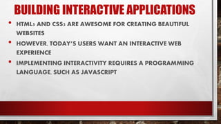 BUILDING INTERACTIVE APPLICATIONS
• HTML5 AND CSS3 ARE AWESOME FOR CREATING BEAUTIFUL
WEBSITES
• HOWEVER, TODAY’S USERS WANT AN INTERACTIVE WEB
EXPERIENCE
• IMPLEMENTING INTERACTIVITY REQUIRES A PROGRAMMING
LANGUAGE, SUCH AS JAVASCRIPT
 