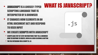 WHAT IS JAVASCRIPT?• JAVASCRIPTIS A LOOSELY-TYPED
SCRIPTINGLANGUAGETHAT IS
INTERPRETEDBY A BROWSER
• IT CHANGESHOWELEMENTSIN AN
HTML DOCUMENTACT AND RESPOND
TOUSER INPUT
• WE CREATESCRIPTSWITHJAVASCRIPT
• SCRIPTS ARE STEP-BY-STEP INSTRUCTIONS THAT TELL A BROWSER
HOW TO RESPOND TO EVENTS, SUCH AS A USER CLICKING A BUTTON
• THE FILE EXTENSION FOR A SCRIPT IS .JS
.js
 
