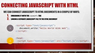 CONNECTING JAVASCRIPT WITH HTML
WE CANCONNECTJAVASCRIPT TOHTML DOCUMENTSIN A COUPLEOF WAYS:
1. EMBEDDING IT WITH THE <SCRIPT> TAG
2. LINKING A SEPARATE JAVASCRIPT FILE TO THE HTML DOCUMENT
<script type="text/javascript">
document.write("Hello World Wide Web");
</script>
<head>
<script type="text/javascript" src="Script.js"></script>
</head>
1
2
 