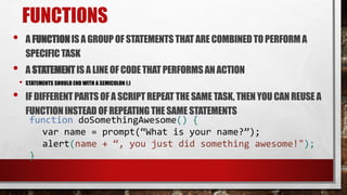 FUNCTIONS
• A FUNCTIONIS A GROUP OF STATEMENTSTHAT ARE COMBINEDTO PERFORMA
SPECIFICTASK
• A STATEMENTIS A LINEOF CODETHAT PERFORMSAN ACTION
• STATEMENTS SHOULD END WITH A SEMICOLON (;)
• IF DIFFERENTPARTS OF A SCRIPT REPEATTHE SAME TASK, THENYOU CANREUSE A
FUNCTIONINSTEAD OF REPEATINGTHESAME STATEMENTS
function doSomethingAwesome() {
var name = prompt(“What is your name?”);
alert(name + “, you just did something awesome!");
}
 