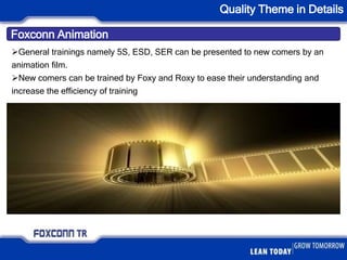 Foxconn Animation
Quality Theme in Details
General trainings namely 5S, ESD, SER can be presented to new comers by an
animation film.
New comers can be trained by Foxy and Roxy to ease their understanding and
increase the efficiency of training
 