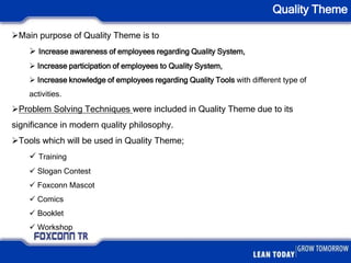Quality Theme
Main purpose of Quality Theme is to
 Increase awareness of employees regarding Quality System,
 Increase participation of employees to Quality System,
 Increase knowledge of employees regarding Quality Tools with different type of
activities.
Problem Solving Techniques were included in Quality Theme due to its
significance in modern quality philosophy.
Tools which will be used in Quality Theme;
 Training
 Slogan Contest
 Foxconn Mascot
 Comics
 Booklet
 Workshop
 