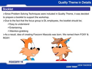 Booklet
Quality Theme in Details
Since Problem Solving Techniques were included in Quality Theme, it was decided
to prepare a booklet to support the workshop.
Due to the fact that the focus group is DL employees, the booklet should be;
Easy to understand
Entertaining
Attention-grabbing
As a result, idea of creating Foxconn Mascots was born. We named them FOXY &
ROXY.
 