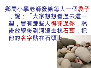 鄉間小學老師發給每人一個 袋子 ，說：「大家想想看過去這一週，曾有那些人 得罪過你 ，然後放學後到河邊去找 石頭 ，把他的 名字 貼在石頭上， 