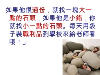 如果他很 過份 ，就找一塊 大一點的石頭 ，如果他是 小錯 ，你就找 小一點的石頭 。每天用袋子裝 戰利品 到學校來給老師看哦！」 