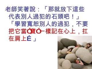老師笑著說：「那就放下這些代表別人過犯的石頭吧！」「學習寬恕別人的過犯，不要 把它當”寶”一樣記在心上，扛在肩上 …」 