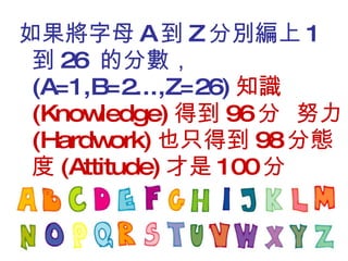 如果將字母 A 到 Z 分別編上 1 到 26  的分數， (A=1,B=2...,Z=26) 知識 (Knowledge) 得到 96 分  努力 (Hardwork) 也只得到 98 分態度 (Attitude) 才是 100 分 