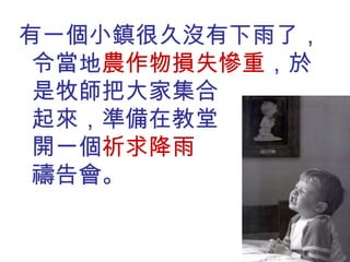 有一個小鎮很久沒有下雨了，令當地 農作物損失慘重 ，於是牧師把大家集合  起來，準備在教堂  裏開一個 祈求降雨  的禱告會。 