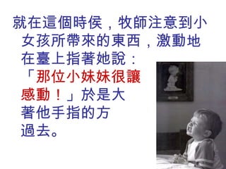 就在這個時侯，牧師注意到小女孩所帶來的東西，激動地在臺上指著她說：  「 那位小妹妹很讓  我感動！ 」於是大  家順著他手指的方  向看了過去。 