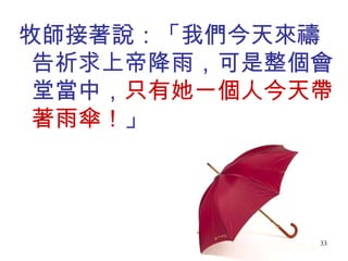 牧師接著說：「我們今天來禱告祈求上帝降雨，可是整個會堂當中， 只有她一個人今天帶著雨傘！ 」 