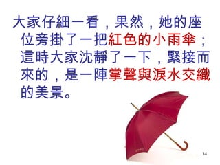 大家仔細一看，果然，她的座位旁掛了一把 紅色的小雨傘 ；這時大家沈靜了一下，緊接而來的，是一陣 掌聲與淚水交織 的美景。 