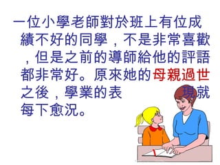 一位小學老師對於班上有位成績不好的同學，不是非常喜歡，但是之前的導師給他的評語都非常好。原來她的 母親過世 之後，學業的表  現就每下愈況。 
