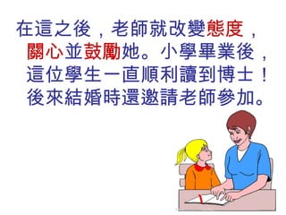 在這之後，老師就改變 態度 ， 關心 並 鼓勵 她。小學畢業後，這位學生一直順利讀到博士！後來結婚時還邀請老師參加。 