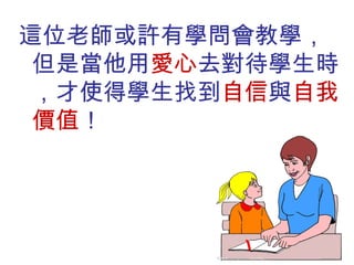 這位老師或許有學問會教學，但是當他用 愛心 去對待學生時，才使得學生找到 自信 與 自我價值 ！ 