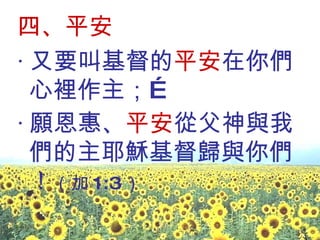 四、平安 ‧ 又要叫基督的 平安 在你們心裡作主；… ‧ 願恩惠、 平安 從父神與我們的主耶穌基督歸與你們！ （加 1:3 ） 