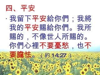 四、平安 ‧ 我留下 平安 給你們；我將我的 平安 賜給你們。我所賜的，不像世人所賜的。你們心裡 不要憂愁 ，也 不要膽怯 。 （約 14:27 ）  