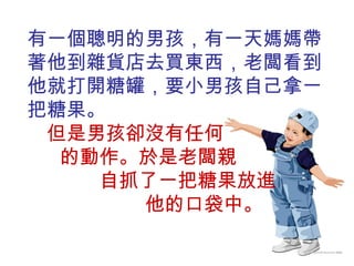 有一個聰明的男孩，有一天媽媽帶著他到雜貨店去買東西，老闆看到他就打開糖罐，要小男孩自己拿一把糖果。  但是男孩卻沒有任何  的動作。於是老闆親  自抓了一把糖果放進  他的口袋中。 