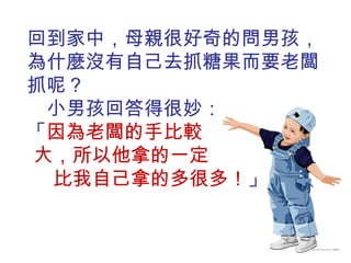 回到家中，母親很好奇的問男孩，為什麼沒有自己去抓糖果而要老闆抓呢？  小男孩回答得很妙：  「 因為老闆的手比較  大，所以他拿的一定  比我自己拿的多很多！ 」 
