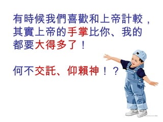 有時候我們喜歡和上帝計較， 其實上帝的 手掌 比你、我的 都要 大得多了 ！ 何不 交託、仰賴神 ！？ 