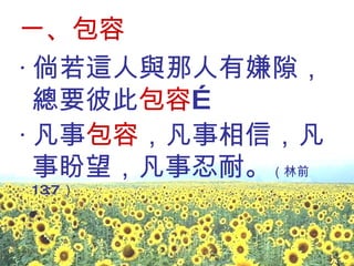 一、包容 ‧ 倘若這人與那人有嫌隙，總要彼此 包容 … ‧ 凡事 包容 ，凡事相信，凡事盼望，凡事忍耐。 （林前 13:7 ） 