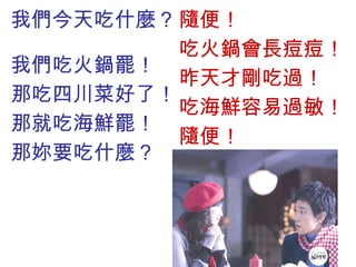 我們今天吃什麼？  我們吃火鍋罷！ 那吃四川菜好了！ 那就吃海鮮罷！ 那妳要吃什麼？ 隨便！ 吃火鍋會長痘痘！ 昨天才剛吃過！ 吃海鮮容易過敏！ 隨便！ 