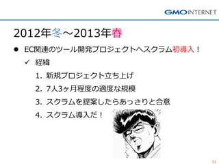 11
2012年冬～2013年春
 EC関連のツール開発プロジェクトへスクラム初導入！
 経緯
1. 新規プロジェクト立ち上げ
2. 7人3ヶ月程度の適度な規模
3. スクラムを提案したらあっさりと合意
4. スクラム導入だ！
 