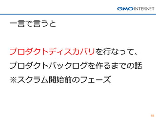 18
一言で言うと
プロダクトディスカバリを行なって、
プロダクトバックログを作るまでの話
※スクラム開始前のフェーズ
 