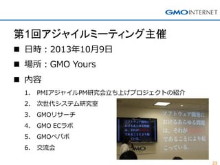 23
第1回アジャイルミーティング主催
 日時：2013年10月9日
 場所：GMO Yours
 内容
1. PMIアジャイルPM研究会立ち上げプロジェクトの紹介
2. 次世代システム研究室
3. GMOリサーチ
4. GMO ECラボ
5. GMOペパボ
6. 交流会
 
