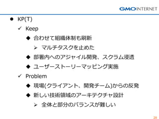 28
 KP(T)
 Keep
 合わせて組織体制も刷新
 マルチタスクを止めた
 部署内へのアジャイル開発、スクラム浸透
 ユーザーストーリーマッピング実施
 Problem
 現場(クライアント、開発チーム)からの反発
 新しい技術領域のアーキテクチャ設計
 全体と部分のバランスが難しい
 